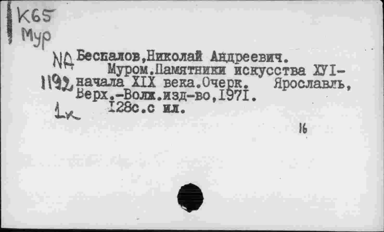 ﻿kfesr
Мур
uЛ Беспалов,Николай Андреевич.
Муром.Памятники искусства ХУІ— Нчу, начала ПХ века.Очерк. Ярославль, Верх.-Волк.изд-во,1971.
128с.с ил.
16